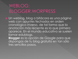  Un weblog, blog o bitácora es una página
web con apuntes fechados en orden
cronológico inverso, de tal forma que la
anotación más reciente es la que primero
aparece. En el mundo educativo se suelen
llamar edublogs.
Blogger es la opción de Google para que
dispongas de tu blog gratuito en tan sólo
tres sencillos pasos.
 