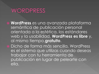  WordPress es una avanzada plataforma
semántica de publicación personal
orientada a la estética, los estándares
web y la usabilidad. WordPress es libre y,
al mismo tiempo,gratuito.
 Dicho de forma más sencilla, WordPress
es el sistema que utilizas cuando deseas
trabajar con tu herramienta de
publicación en lugar de pelearte con
ella.
 