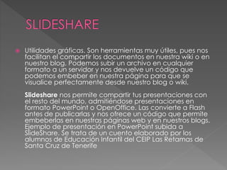  Utilidades gráficas. Son herramientas muy útiles, pues nos
facilitan el compartir los documentos en nuestra wiki o en
nuestro blog. Podemos subir un archivo en cualquier
formato a un servidor y nos devuelve un código que
podemos embeber en nuestra página para que se
visualice perfectamente desde nuestro blog o wiki.
Slideshare nos permite compartir tus presentaciones con
el resto del mundo, admitiéndose presentaciones en
formato PowerPoint o OpenOffice. Las convierte a Flash
antes de publicarlas y nos ofrece un código que permite
embeberlas en nuestras páginas web y en nuestros blogs.
Ejemplo de presentación en PowerPoint subida a
SlideShare. Se trata de un cuento elaborado por los
alumnos de Educación Infantil del CEIP Las Retamas de
Santa Cruz de Tenerife
 