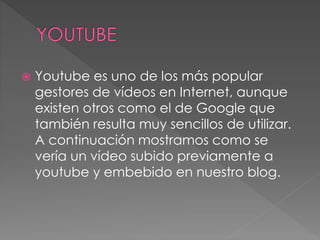  Youtube es uno de los más popular
gestores de vídeos en Internet, aunque
existen otros como el de Google que
también resulta muy sencillos de utilizar.
A continuación mostramos como se
vería un vídeo subido previamente a
youtube y embebido en nuestro blog.
 