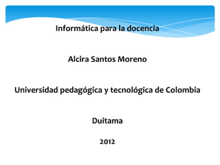 Informática para la docencia


             Alcira Santos Moreno


Universidad pedagógica y tecnológica de Colombia


                    Duitama

                     2012
 