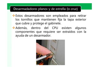LOGO
Desarmadadores planos y de estrella (o cruz)

v Estos desarmadores son empleados para retirar
  los tornillos que mantienen fija la tapa exterior
  que cubre y protege el gabinete.
v Además, dentro del CPU existen algunos
  componentes que requiere ser extraídos con la
  ayuda de un desarmador.
 