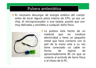 LOGO
            Pulsera antiestática
v Es necesario descargar de energía estática del cuerpo
  antes de tocar alguna pieza interna de CPU, ya sea: un
  chip, el microprocesador o una tarjeta, puesto que son
  muy delicadas y sensibles a cualquier daño físico.

                      v La pulsera está hecha de un
                        material     que    no     conduce
                        electricidad y tiene un pequeño
                        metal que hace contacto con la
                        piel de la mano este a su vez
                        tiene conectado un cable en
                        forma       de       espiral    de
                        aproximadamente 80 cm que se
                        conecta al enchufe de tierra física
                        o al chasis de la PC.
 