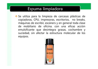 LOGO
          Espuma limpiadora
v Se utiliza para la limpieza de carcasas plásticas de
  copiadoras, CPU, impresoras, escritorios, no breaks,
  máquinas de escribir, escáners y en general toda clase
  de mobiliario de oficina. con una eficaz acción
  emulsificante que desintegra grasas, cochambre y
  suciedad, sin afectar la estructura molecular de los
  equipos.
 