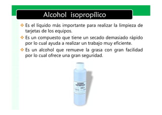 LOGO
           Alcohol isopropílico
v Es el líquido más importante para realizar la limpieza de
  tarjetas de los equipos.
v Es un compuesto que tiene un secado demasiado rápido
  por lo cual ayuda a realizar un trabajo muy eficiente.
v Es un alcohol que remueve la grasa con gran facilidad
  por lo cual ofrece una gran seguridad.
 