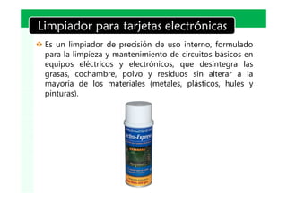LOGO
Limpiador para tarjetas electrónicas
v Es un limpiador de precisión de uso interno, formulado
  para la limpieza y mantenimiento de circuitos básicos en
  equipos eléctricos y electrónicos, que desintegra las
  grasas, cochambre, polvo y residuos sin alterar a la
  mayoría de los materiales (metales, plásticos, hules y
  pinturas).
 