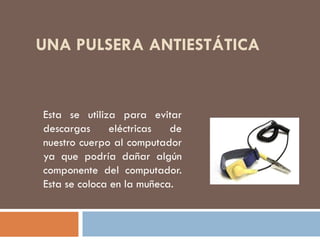 UNA PULSERA ANTIESTÁTICA
Esta se utiliza para evitar
descargas eléctricas de
nuestro cuerpo al computador
ya que podría dañar algún
componente del computador.
Esta se coloca en la muñeca.
 