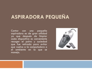 ASPIRADORA PEQUEÑA
Contar con una pequeña
aspiradora es de gran utilidad
ya que después de limpiar
cada dispositivo es conveniente
recoger el polvo y suciedad
que fue retirada para evitar
que vuelva a la computadora o
el ambiente en la que se
maneja.
 