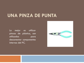 UNA PINZA DE PUNTA
Lo mejor es utilizar
pinzas de plástico, son
utilizadas para
desconectar componentes
internos del PC.
 