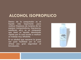 ALCOHOL ISOPROPILICO
Dentro de la computador es el
líquido más importante para
realizar limpiezas de tarjetas de los
equipos (computadoras, impresoras,
monitores, etc.), es un compuesto
que tiene un secado demasiado
rápido por lo cual ayuda a realizar
un trabajo muy eficiente.
Es un alcohol que remueve la grasa
con gran facilidad por lo cual
ofrece una gran seguridad al
Introducción.
 