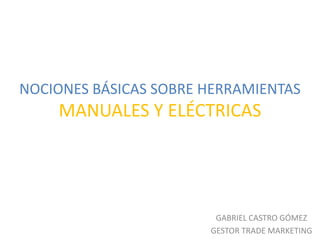 NOCIONES BÁSICAS SOBRE HERRAMIENTAS
    MANUALES Y ELÉCTRICAS




                        GABRIEL CASTRO GÓMEZ
                       GESTOR TRADE MARKETING
 