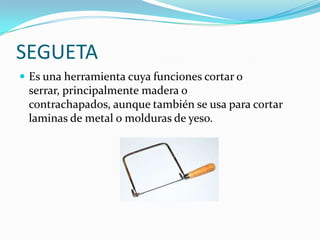 SEGUETA
 Es una herramienta cuya funciones cortar o
 serrar, principalmente madera o
 contrachapados, aunque también se usa para cortar
 laminas de metal o molduras de yeso.
 