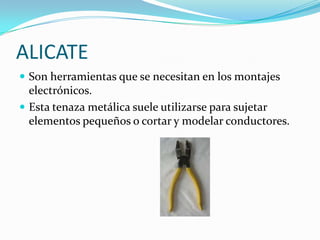 ALICATE
 Son herramientas que se necesitan en los montajes
  electrónicos.
 Esta tenaza metálica suele utilizarse para sujetar
  elementos pequeños o cortar y modelar conductores.
 