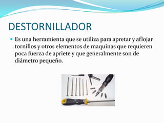 DESTORNILLADOR
 Es una herramienta que se utiliza para apretar y aflojar
 tornillos y otros elementos de maquinas que requieren
 poca fuerza de apriete y que generalmente son de
 diámetro pequeño.
 