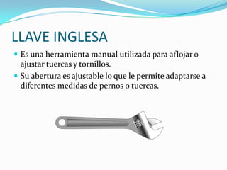 LLAVE INGLESA
 Es una herramienta manual utilizada para aflojar o
  ajustar tuercas y tornillos.
 Su abertura es ajustable lo que le permite adaptarse a
  diferentes medidas de pernos o tuercas.
 
