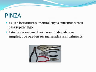 PINZA
 Es una herramienta manual cuyos extremos sirven
  para sujetar algo.
 Esta funciona con el mecanismo de palancas
  simples, que pueden ser manejadas manualmente.
 