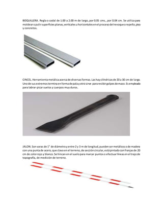 BOQUILLERA. Regla o codal de 1.00 a 2.00 m de largo, por 0.05 cms., por 0.04 cm. Se utiliza para
moldearopulirsuperficiesplanas,verticalesuhorizontalesenel procesodelrevoqueorepello,piso
y concretos.
CINCEL.Herramientametálicaacercade diversasformas.Lashaycilíndricasde 20 a 30 cm de largo.
Unode susextremosterminaenformadepalayotrosirve pararecibirgolpesdemazo.Esempleado
para labrar-picar suelos y cuerpos muy duros.
JALON.Sonvaras de 1” de diámetroyentre 2 y 3 m de longitud,puedensermetálicosode madera
con una puntade acero,que clava enel terreno,de seccióncircular,estápintadoconfranjasde 20
cm de colorrojo y blanco.Se hincan enel suelopara marcar puntoso efectuarlíneasenel trajode
topografía, de medición de terreno.
 