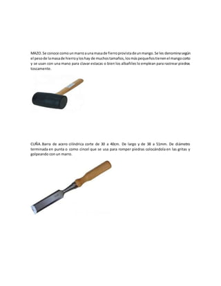 MAZO.Se conoce comounmarroaunamasade fierroprovistadeunmango.Se les denominasegún
el pesode lamasade hierroyloshay de muchostamaños,losmáspequeñostienenel mangocorto
y se usan con una mano para clavar estacas o bien los albañiles lo emplean para rastrear piedras
toscamente.
CUÑA. Barra de acero cilíndrica corte de 30 a 40cm. De largo y de 38 a 51mm. De diámetro
terminada en punta o como cincel que se usa para romper piedras colocándola en las gritas y
golpeando con un marro.
 