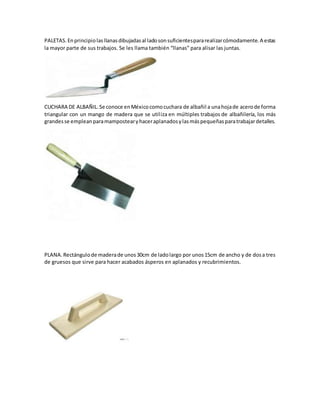 PALETAS. Enprincipiolasllanasdibujadasal ladosonsuficientespararealizarcómodamente.A estas
la mayor parte de sus trabajos. Se les llama también “llanas” para alisar las juntas.
CUCHARA DE ALBAÑIL.Se conoce enMéxicocomocuchara de albañil a unahojade acerode forma
triangular con un mango de madera que se utiliza en múltiples trabajos de albañilería, los más
grandesse empleanparamampostearyhaceraplanadosylasmáspequeñasparatrabajardetalles.
PLANA.Rectángulode maderade unos30cm de ladolargo por unos15cm de ancho y de dosa tres
de gruesos que sirve para hacer acabados ásperos en aplanados y recubrimientos.
 