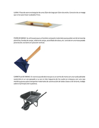 LLANA.Placade acerorectangularde unos25cmde largopor15cm de ancho.Consiste de unmango
que sirve para hacer acabados finos.
PISÓN DEMANO.Se utilizaparaque unhombre compacte materialesquepuedenserde terracerías
plantillas,fondosde zanjas,rellenode zanjas,acostilladodetubos,etc.consiste enunamasapesada
provista de una barra en posición vertical.
CARRETILLA DE MANO.En esenciapuededecirseque esuncarritode manoconunaruedaadelante
sostenido en un eje apoyado a su vez en dos largueros de los cuales se empuja y con una caja
metálica gruesa para transportar materiales de construcción de todas claseso de tercería, trabajo
sobre el principio de la palanca.
 