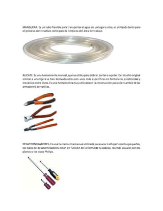 MANGUERA. Es un tubo flexible paratransportarel agua de un lugara otro,es utilizadatantopara
el proceso constructivo como para la limpieza del área de trabajo.
ALICATE. Es unaherramientamanual,que se utilizaparadoblar,cortarosujetar.Del diseñooriginal
similar a una tijera se han derivado otros con usos más específicos en fontanería, electricidad y
mecánicaentre otros.Es una herramientamuyutilizadaenlaconstrucciónpara el ensamble de las
armazones de varillas.
DESATORNILLADORES. Esuna herramientamanual utilizadaparasacaro aflojartornillospequeños,
los tipos de desatornilladores están en función de la forma de la cabeza, los más usuales son los
planos o los tipos Philips.
 