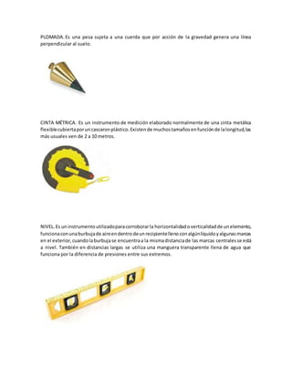 PLOMADA. Es una pesa sujeta a una cuerda que por acción de la gravedad genera una línea
perpendicular al suelo.
CINTA MÉTRICA. Es un instrumento de medición elaborado normalmente de una cinta metálica
flexiblecubiertaporuncascaronplástico.Existende muchostamañosenfunciónde lalongitud,las
más usuales ven de 2 a 10 metros.
NIVEL. Es uninstrumentoutilizadoparacorroborarla horizontalidadoverticalidadde unelemento,
funcionaconunaburbujade aireendentrodeunrecipientellenoconalgúnlíquidoyalgunasmarcas
en el exterior,cuandolaburbujase encuentraa la mismadistanciade las marcas centralesse está
a nivel. También en distancias largas se utiliza una manguera transparente llena de agua que
funciona por la diferencia de presiones entre sus extremos.
 