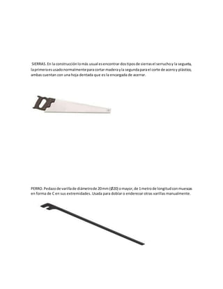 SIERRAS.En la construcciónlomás usual esencontrar dostiposde sierrasel serruchoy la segueta,
laprimeraesusadonormalmenteparacortar maderayla segundaparael corte de aceroy plástico,
ambas cuentan con una hoja dentada que es la encargada de acerrar.
PERRO.Pedazode varillade diámetrode 20mm(Ø20) omayor,de 1metrode longitudconmuescas
en forma de C en sus extremidades. Usada para doblar o enderezar otras varillas manualmente.
 