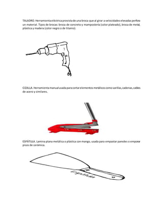 TALADRO. Herramientaeléctricaprovistade una broca que al girar a velocidadeselevadasperfora
un material. Tipos de brocas: broca de concreto y mampostería (color plateado), broca de metal,
plástica y madera (color negro o de titanio).
CIZALLA.Herramientamanualusadaparacortarelementosmetálicoscomovarillas,cadenas,cables
de acero y similares.
ESPÁTULA. Lamina plana metálica o plástica con mango, usada para empastar paredes o emporar
pisos de cerámica.
 