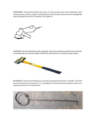 AMOLADORA. Herramienta eléctrica que tiene un disco que gira para cortar materiales como
concreto,acero, cerámica,madera.Tiposde discos:corte de metal,corte de concreto,desbaste de
metal, desbaste de concreto. Diámetros: 115 y 180 mm.
ALMADENA.Herramientade percusiónode golpe,muyfuerte,de cabezapesadaenformade mazo
o maceta grande con cabo de madera de 80 cm de cada extremo. Se usa para romper piedra.
BICHIROQUE. Instrumentoformadoporuna sección o pedazode varillade ¼” o de 3/8”. Constade
una llave y termina en una punta en “L” puntiaguda se utiliza para amarar alambres cortos en la
estructura de hierro o en construcción.
 
