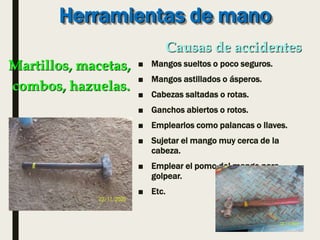 Herramientas de mano
■ Mangos sueltos o poco seguros.
■ Mangos astillados o ásperos.
■ Cabezas saltadas o rotas.
■ Ganchos abiertos o rotos.
■ Emplearlos como palancas o llaves.
■ Sujetar el mango muy cerca de la
cabeza.
■ Emplear el pomo del mango para
golpear.
■ Etc.
Martillos, macetas,
combos, hazuelas.
Causas de accidentes
 