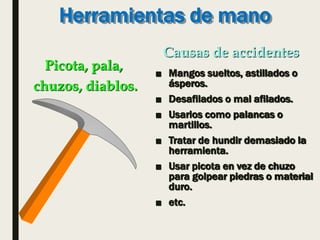 Herramientas de mano
■ Mangos sueltos, astillados o
ásperos.
■ Desafilados o mal afilados.
■ Usarlos como palancas o
martillos.
■ Tratar de hundir demasiado la
herramienta.
■ Usar picota en vez de chuzo
para golpear piedras o material
duro.
■ etc.
Picota, pala,
chuzos, diablos.
Causas de accidentes
 