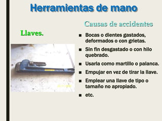 Herramientas de mano
■ Bocas o dientes gastados,
deformados o con grietas.
■ Sin fin desgastado o con hilo
quebrado.
■ Usarla como martillo o palanca.
■ Empujar en vez de tirar la llave.
■ Emplear una llave de tipo o
tamaño no apropiado.
■ etc.
Llaves.
Causas de accidentes
 