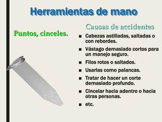 Herramientas de mano
■ Cabezas astilladas, saltadas o
con rebordes.
■ Vástago demasiado cortos para
un manejo seguro.
■ Filos rotos o saltados.
■ Usarlas como palancas.
■ Tratar de hacer un corte
demasiado profundo.
■ Cincelar hacia adentro o hacia
otras personas.
■ etc.
Puntos, cinceles.
Causas de accidentes
 
