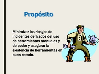 Propósito
Minimizar los riesgos de
incidentes derivados del uso
de herramientas manuales y
de poder y asegurar la
existencia de herramientas en
buen estado.
 