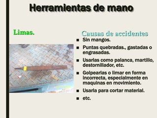 Herramientas de mano
■ Sin mangos.
■ Puntas quebradas., gastadas o
engrasadas.
■ Usarlas como palanca, martillo,
destornillador, etc.
■ Golpearlas o limar en forma
incorrecta, especialmente en
maquinas en movimiento.
■ Usarla para cortar material.
■ etc.
Limas. Causas de accidentes
 