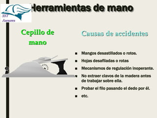 Herramientas de mano
■ Mangos desastillados o rotos.
■ Hojas desafiladas o rotas
■ Mecanismos de regulación inoperante.
■ No extraer clavos de la madera antes
de trabajar sobre ella.
■ Probar el filo pasando el dedo por él.
■ etc.
Cepillo de
mano
Causas de accidentes
 