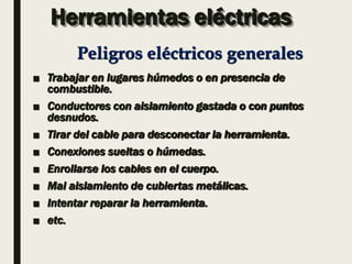 Herramientas eléctricas
■ Trabajar en lugares húmedos o en presencia de
combustible.
■ Conductores con aislamiento gastada o con puntos
desnudos.
■ Tirar del cable para desconectar la herramienta.
■ Conexiones sueltas o húmedas.
■ Enrollarse los cables en el cuerpo.
■ Mal aislamiento de cubiertas metálicas.
■ Intentar reparar la herramienta.
■ etc.
Peligros eléctricos generales
 