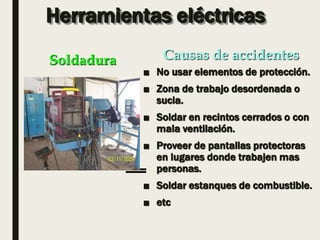 Herramientas eléctricas
■ No usar elementos de protección.
■ Zona de trabajo desordenada o
sucia.
■ Soldar en recintos cerrados o con
mala ventilación.
■ Proveer de pantallas protectoras
en lugares donde trabajen mas
personas.
■ Soldar estanques de combustible.
■ etc
Soldadura Causas de accidentes
 
