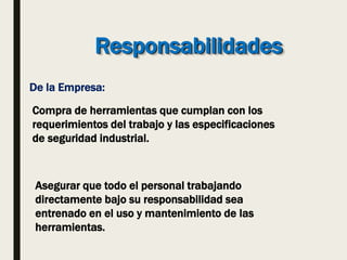 Responsabilidades
De la Empresa:
Compra de herramientas que cumplan con los
requerimientos del trabajo y las especificaciones
de seguridad industrial.
Asegurar que todo el personal trabajando
directamente bajo su responsabilidad sea
entrenado en el uso y mantenimiento de las
herramientas.
 