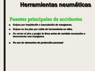 Herramientas neumáticas
■ Golpes por trepidación o basculación de mangueras.
■ Golpes en los pies por caída de herramienta en ellos.
■ No cerrar el aire y purgar la línea antes de cambiar accesorios o
desconectar una manguera.
■ No uso de elementos de protección personal
Fuentes principales de accidentes
 