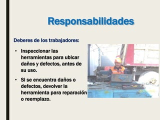 Responsabilidades
Deberes de los trabajadores:
• Inspeccionar las
herramientas para ubicar
daños y defectos, antes de
su uso.
• Si se encuentra daños o
defectos, devolver la
herramienta para reparación
o reemplazo.
 