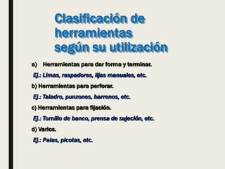 Clasificación de
herramientas
según su utilización
a) Herramientas para dar forma y terminar.
Ej.: Limas, raspadores, lijas manuales, etc.
b) Herramientas para perforar.
Ej.: Taladro, punzones, barrenos, etc.
c) Herramientas para fijación.
Ej.: Tornillo de banco, prensa de sujeción, etc.
d) Varios.
Ej.: Palas, picotas, etc.
 