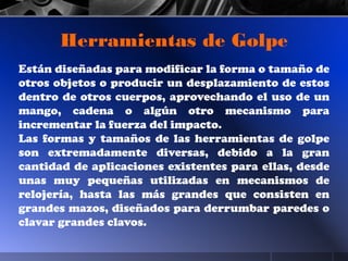 Están diseñadas para modificar la forma o tamaño de
otros objetos o producir un desplazamiento de estos
dentro de otros cuerpos, aprovechando el uso de un
mango, cadena o algún otro mecanismo para
incrementar la fuerza del impacto.
Las formas y tamaños de las herramientas de golpe
son extremadamente diversas, debido a la gran
cantidad de aplicaciones existentes para ellas, desde
unas muy pequeñas utilizadas en mecanismos de
relojería, hasta las más grandes que consisten en
grandes mazos, diseñados para derrumbar paredes o
clavar grandes clavos.
Herramientas de Golpe
 