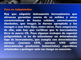 Para su Adquisición:
Hay que adquirir únicamente herramientas que
ofrezcan garantías acerca de su solidez y otras
características de buena calidad, correctamente
diseñados, que tengan la dureza apropiada y los
mangos o asas bien fijos, entre otros. Para asegurarse
de ello, solo hay que verificar que la herramienta
lleve la marce CE. Para algunos trabajos de especial
peligrosidad, se ha de seleccionar un determinado
tipo de herramienta, que cumpla con determinadas
normas (normas CEN, normas UNE sobre
determinados productos industriales) específicas
orientadas a proteger ante ese riesgo en concreto.
 