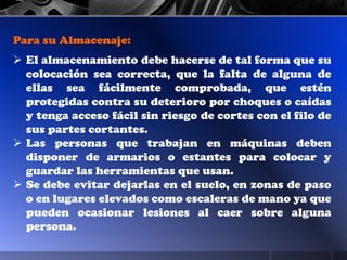 Para su Almacenaje:
 El almacenamiento debe hacerse de tal forma que su
colocación sea correcta, que la falta de alguna de
ellas sea fácilmente comprobada, que estén
protegidas contra su deterioro por choques o caídas
y tenga acceso fácil sin riesgo de cortes con el filo de
sus partes cortantes.
 Las personas que trabajan en máquinas deben
disponer de armarios o estantes para colocar y
guardar las herramientas que usan.
 Se debe evitar dejarlas en el suelo, en zonas de paso
o en lugares elevados como escaleras de mano ya que
pueden ocasionar lesiones al caer sobre alguna
persona.
 
