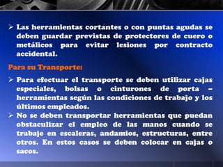  Las herramientas cortantes o con puntas agudas se
deben guardar previstas de protectores de cuero o
metálicos para evitar lesiones por contracto
accidental.
Para su Transporte:
 Para efectuar el transporte se deben utilizar cajas
especiales, bolsas o cinturones de porta –
herramientas según las condiciones de trabajo y los
últimos empleados.
 No se deben transportar herramientas que puedan
obstaculizar el empleo de las manos cuando se
trabaje en escaleras, andamios, estructuras, entre
otros. En estos casos se deben colocar en cajas o
sacos.
 