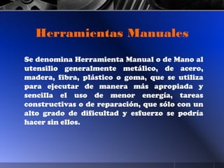 Herramientas Manuales
Se denomina Herramienta Manual o de Mano al
utensilio generalmente metálico, de acero,
madera, fibra, plástico o goma, que se utiliza
para ejecutar de manera más apropiada y
sencilla el uso de menor energía, tareas
constructivas o de reparación, que sólo con un
alto grado de dificultad y esfuerzo se podría
hacer sin ellos.
 