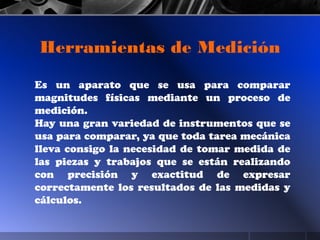 Es un aparato que se usa para comparar
magnitudes físicas mediante un proceso de
medición.
Hay una gran variedad de instrumentos que se
usa para comparar, ya que toda tarea mecánica
lleva consigo la necesidad de tomar medida de
las piezas y trabajos que se están realizando
con precisión y exactitud de expresar
correctamente los resultados de las medidas y
cálculos.
Herramientas de Medición
 