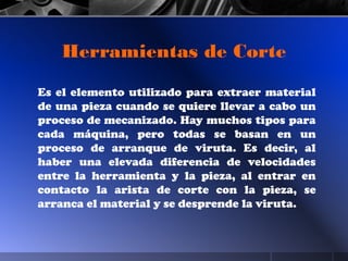 Es el elemento utilizado para extraer material
de una pieza cuando se quiere llevar a cabo un
proceso de mecanizado. Hay muchos tipos para
cada máquina, pero todas se basan en un
proceso de arranque de viruta. Es decir, al
haber una elevada diferencia de velocidades
entre la herramienta y la pieza, al entrar en
contacto la arista de corte con la pieza, se
arranca el material y se desprende la viruta.
Herramientas de Corte
 