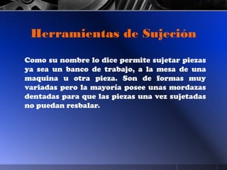 Como su nombre lo dice permite sujetar piezas
ya sea un banco de trabajo, a la mesa de una
maquina u otra pieza. Son de formas muy
variadas pero la mayoría posee unas mordazas
dentadas para que las piezas una vez sujetadas
no puedan resbalar.
Herramientas de Sujeción
 